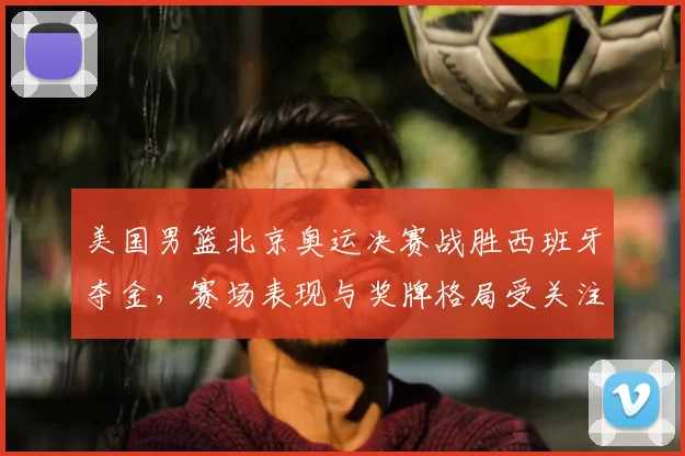 美国男篮北京奥运决赛战胜西班牙夺金，赛场表现与奖牌格局受关注