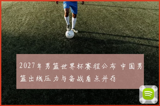 2027年男篮世界杯赛程公布 中国男篮出线压力与备战看点并存