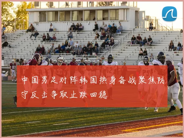 中国男足对阵韩国热身备战聚焦防守反击争取止跌回稳