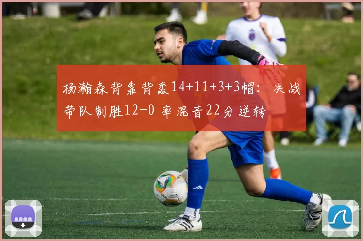 杨瀚森背靠背轰14+11+3+3帽：决战带队制胜12-0 率混音22分逆转