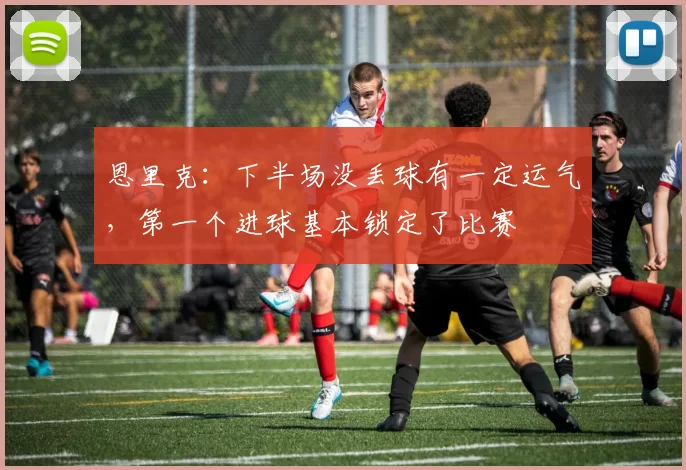 恩里克：下半场没丢球有一定运气，第一个进球基本锁定了比赛