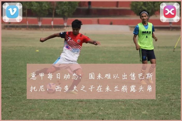 意甲每日动态：国米难以出售巴斯托尼，西多夫之子在米兰崭露头角_巴萨_那不勒斯_罗马