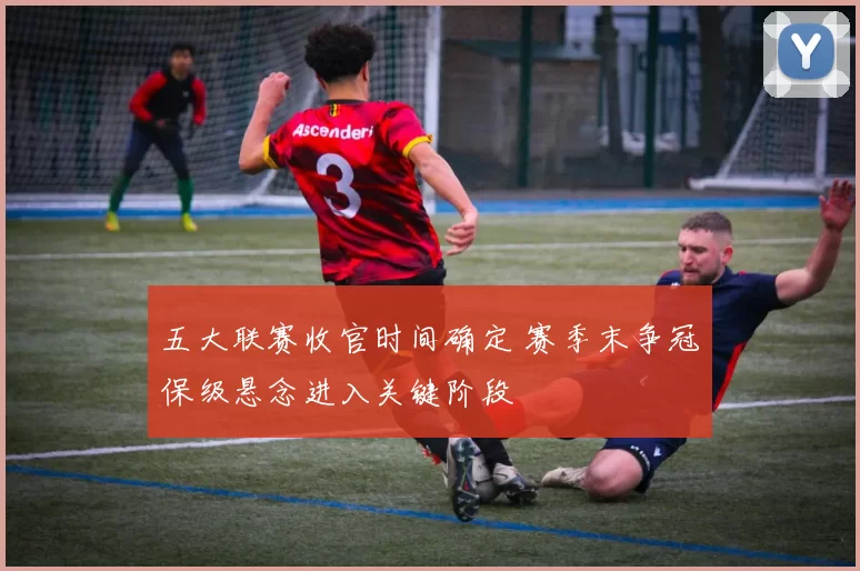 五大联赛收官时间确定 赛季末争冠保级悬念进入关键阶段