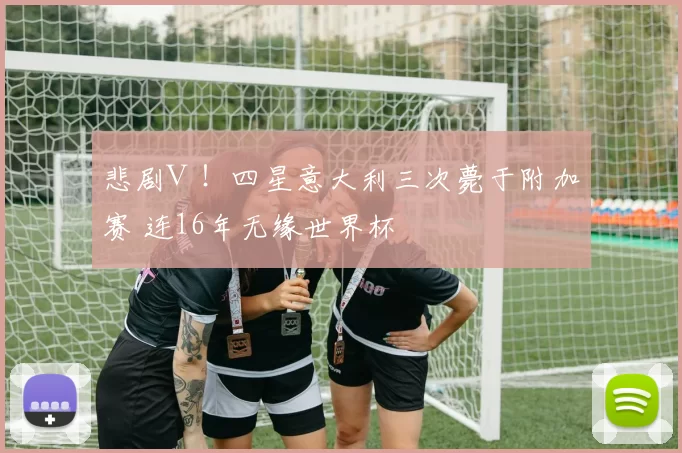 悲剧Ⅲ！四星意大利三次薨于附加赛 连16年无缘世界杯