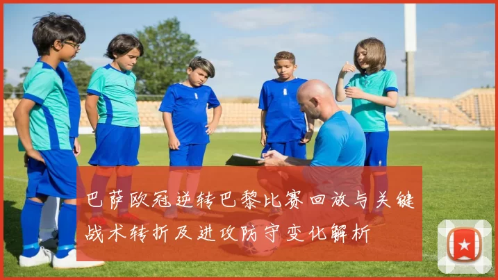 巴萨欧冠逆转巴黎比赛回放与关键战术转折及进攻防守变化解析