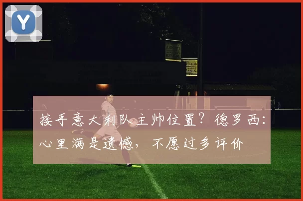 接手意大利队主帅位置？德罗西：心里满是遗憾，不愿过多评价