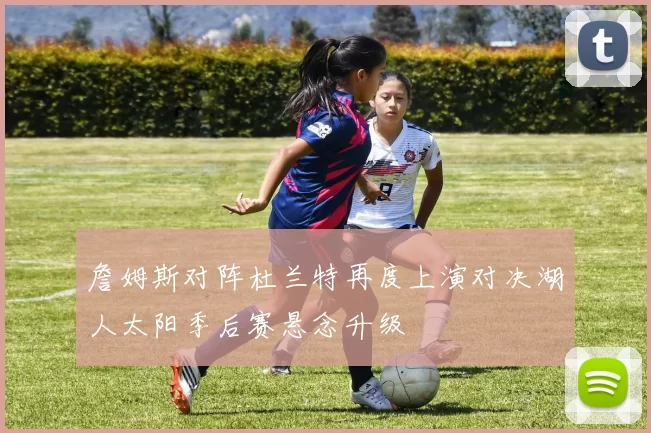 詹姆斯对阵杜兰特再度上演对决湖人太阳季后赛悬念升级