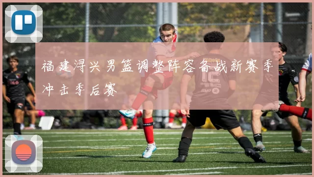 福建浔兴男篮调整阵容备战新赛季冲击季后赛