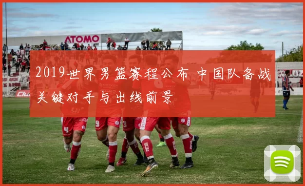 2019世界男篮赛程公布 中国队备战关键对手与出线前景