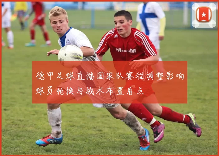 德甲足球直播国家队赛程调整影响球员轮换与战术布置看点