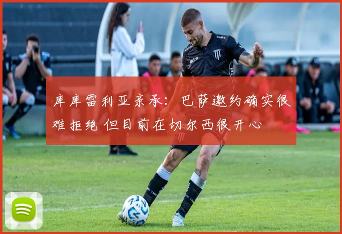 库库雷利亚亲承：巴萨邀约确实很难拒绝 但目前在切尔西很开心