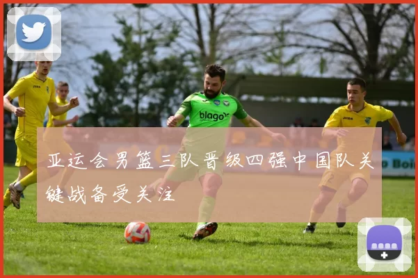 亚运会男篮三队晋级四强中国队关键战备受关注