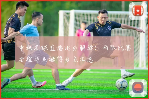 中韩足球直播比分解读：两队比赛进程与关键得分点汇总