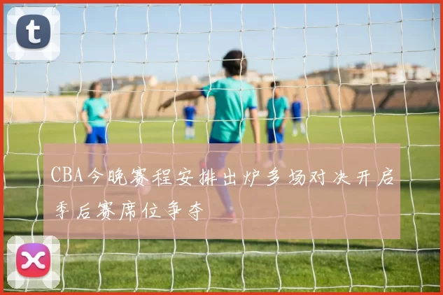 CBA今晚赛程安排出炉多场对决开启季后赛席位争夺