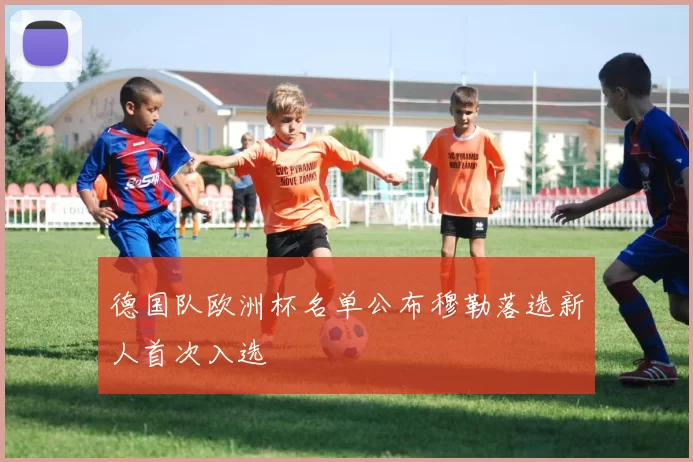 德国队欧洲杯名单公布穆勒落选新人首次入选